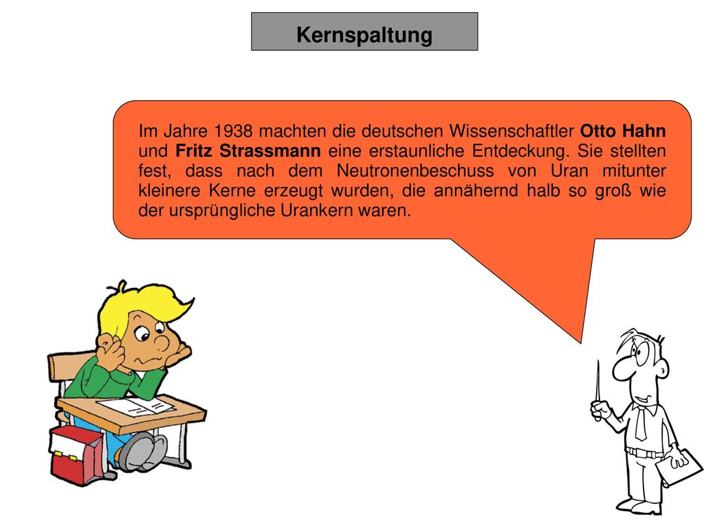 Im Jahre 1938 machten die deutschen Wissenschaftler Otto Hahn und Fritz Strassmann eine erstaunliche Entdeckung. Sie stellten fest, dass nach dem Neutronenbeschuss von Uran mitunter kleinere Kerne erzeugt wurden, die annähernd halb so groß wie der ursprüngliche Urankern waren.