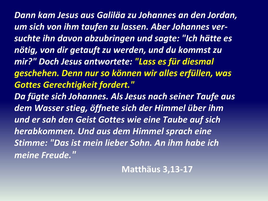 Dann kam Jesus aus Galiläa zu Johannes an den Jordan, um sich von ihm taufen zu lassen. Aber Johannes ver-suchte ihn davon abzubringen und sagte: Ich hätte es nötig, von dir getauft zu werden, und du kommst zu mir Doch Jesus antwortete: Lass es für diesmal geschehen. Denn nur so können wir alles erfüllen, was Gottes Gerechtigkeit fordert. Da fügte sich Johannes. Als Jesus nach seiner Taufe aus dem Wasser stieg, öffnete sich der Himmel über ihm und er sah den Geist Gottes wie eine Taube auf sich herabkommen. Und aus dem Himmel sprach eine Stimme: Das ist mein lieber Sohn. An ihm habe ich meine Freude.