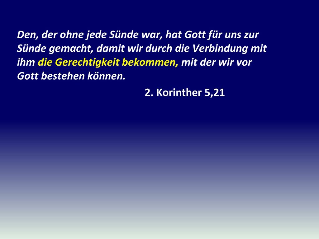 Den, der ohne jede Sünde war, hat Gott für uns zur Sünde gemacht, damit wir durch die Verbindung mit ihm die Gerechtigkeit bekommen, mit der wir vor Gott bestehen können.