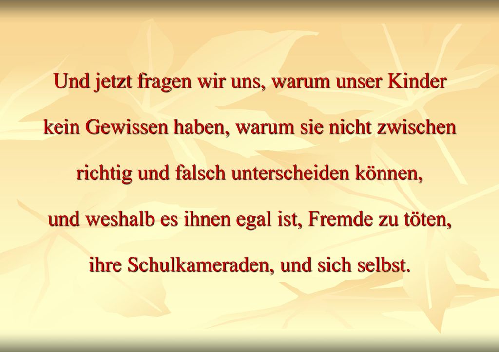 Und jetzt fragen wir uns, warum unser Kinder kein Gewissen haben, warum sie nicht zwischen richtig und falsch unterscheiden können, und weshalb es ihnen egal ist, Fremde zu töten, ihre Schulkameraden, und sich selbst.