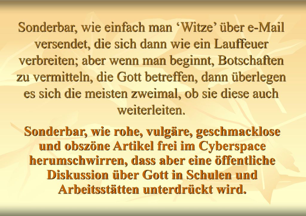 Sonderbar, wie einfach man ‘Witze’ über  versendet, die sich dann wie ein Lauffeuer verbreiten; aber wenn man beginnt, Botschaften zu vermitteln, die Gott betreffen, dann überlegen es sich die meisten zweimal, ob sie diese auch weiterleiten.