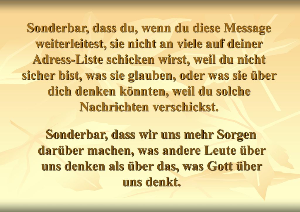 Sonderbar, dass du, wenn du diese Message weiterleitest, sie nicht an viele auf deiner Adress-Liste schicken wirst, weil du nicht sicher bist, was sie glauben, oder was sie über dich denken könnten, weil du solche Nachrichten verschickst.
