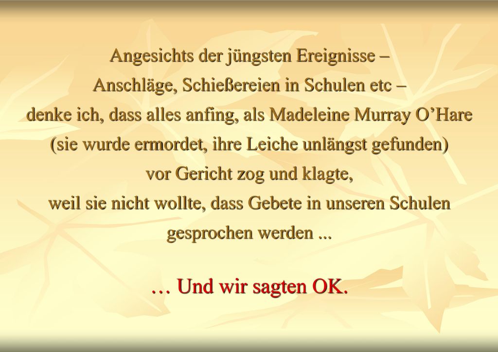 Angesichts der jüngsten Ereignisse – Anschläge, Schießereien in Schulen etc – denke ich, dass alles anfing, als Madeleine Murray O’Hare (sie wurde ermordet, ihre Leiche unlängst gefunden) vor Gericht zog und klagte, weil sie nicht wollte, dass Gebete in unseren Schulen gesprochen werden ...