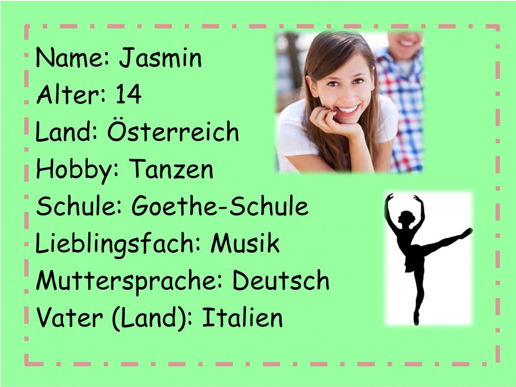 Name: Jasmin Alter: 14 Land: Österreich Hobby: Tanzen Schule: Goethe-Schule Lieblingsfach: Musik Muttersprache: Deutsch Vater (Land): Italien