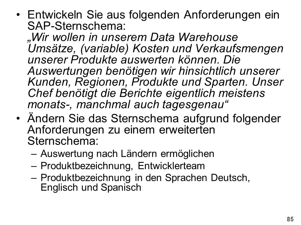 Entwickeln Sie aus folgenden Anforderungen ein SAP-Sternschema: „Wir wollen in unserem Data Warehouse Umsätze, (variable) Kosten und Verkaufsmengen unserer Produkte auswerten können. Die Auswertungen benötigen wir hinsichtlich unserer Kunden, Regionen, Produkte und Sparten. Unser Chef benötigt die Berichte eigentlich meistens monats-, manchmal auch tagesgenau
