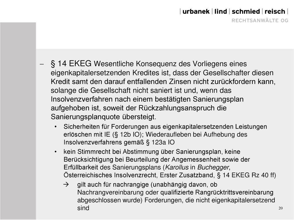 § 14 EKEG Wesentliche Konsequenz des Vorliegens eines eigenkapitalersetzenden Kredites ist, dass der Gesellschafter diesen Kredit samt den darauf entfallenden Zinsen nicht zurückfordern kann, solange die Gesellschaft nicht saniert ist und, wenn das Insolvenzverfahren nach einem bestätigten Sanierungsplan aufgehoben ist, soweit der Rückzahlungsanspruch die Sanierungsplanquote übersteigt.