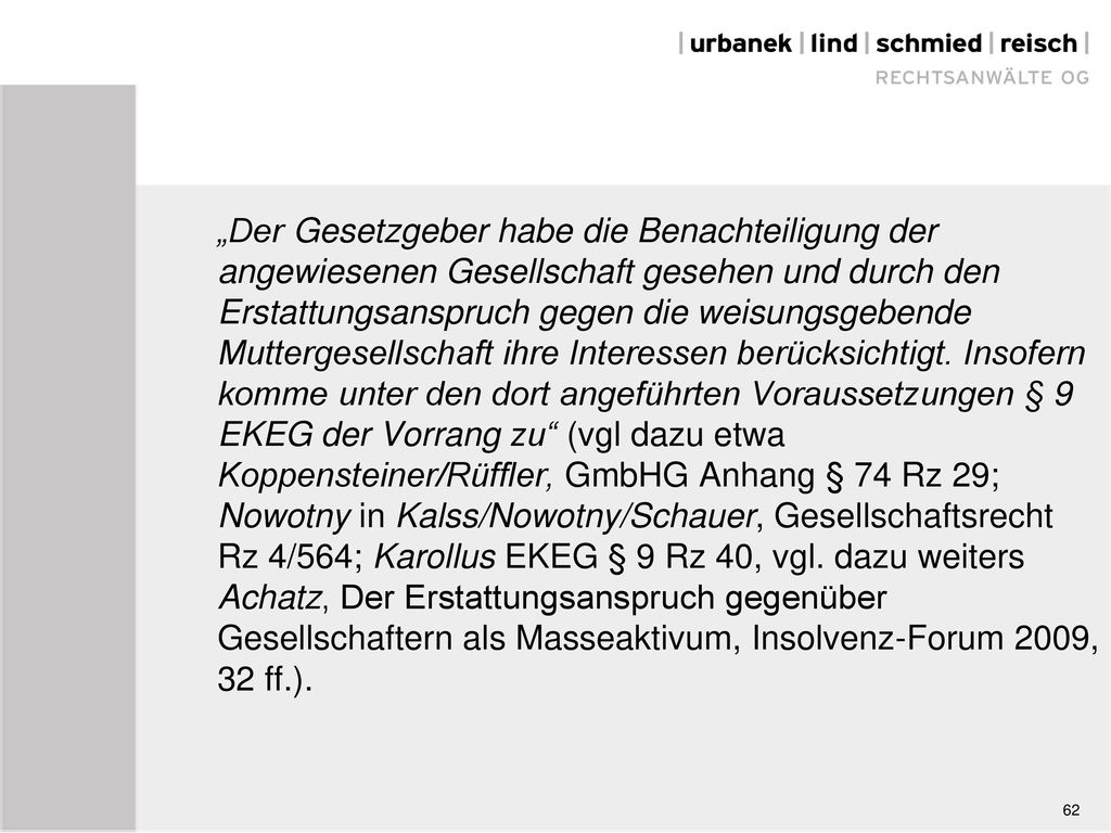 „Der Gesetzgeber habe die Benachteiligung der angewiesenen Gesellschaft gesehen und durch den Erstattungsanspruch gegen die weisungsgebende Muttergesellschaft ihre Interessen berücksichtigt. Insofern komme unter den dort angeführten Voraussetzungen § 9 EKEG der Vorrang zu (vgl dazu etwa Koppensteiner/Rüffler, GmbHG Anhang § 74 Rz 29; Nowotny in Kalss/Nowotny/Schauer, Gesellschaftsrecht Rz 4/564; Karollus EKEG § 9 Rz 40, vgl. dazu weiters Achatz, Der Erstattungsanspruch gegenüber Gesellschaftern als Masseaktivum, Insolvenz-Forum 2009, 32 ff.).