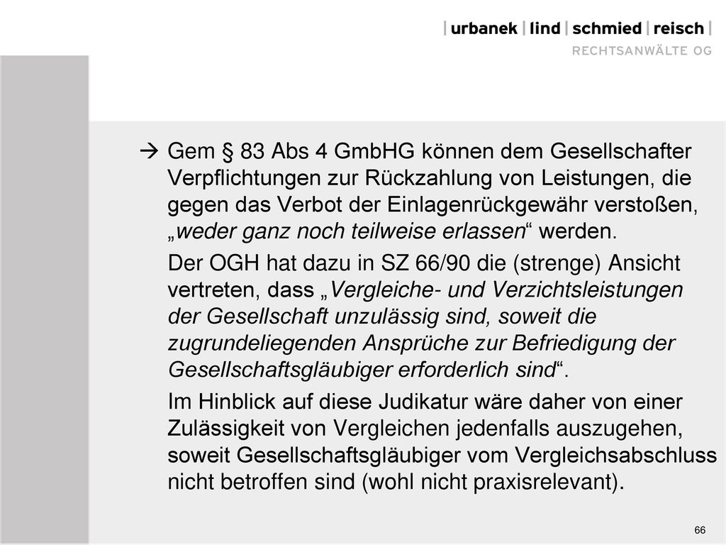  Gem § 83 Abs 4 GmbHG können dem Gesellschafter Verpflichtungen zur Rückzahlung von Leistungen, die gegen das Verbot der Einlagenrückgewähr verstoßen, „weder ganz noch teilweise erlassen werden. Der OGH hat dazu in SZ 66/90 die (strenge) Ansicht vertreten, dass „Vergleiche- und Verzichtsleistungen der Gesellschaft unzulässig sind, soweit die zugrundeliegenden Ansprüche zur Befriedigung der Gesellschaftsgläubiger erforderlich sind . Im Hinblick auf diese Judikatur wäre daher von einer Zulässigkeit von Vergleichen jedenfalls auszugehen, soweit Gesellschaftsgläubiger vom Vergleichsabschluss nicht betroffen sind (wohl nicht praxisrelevant).