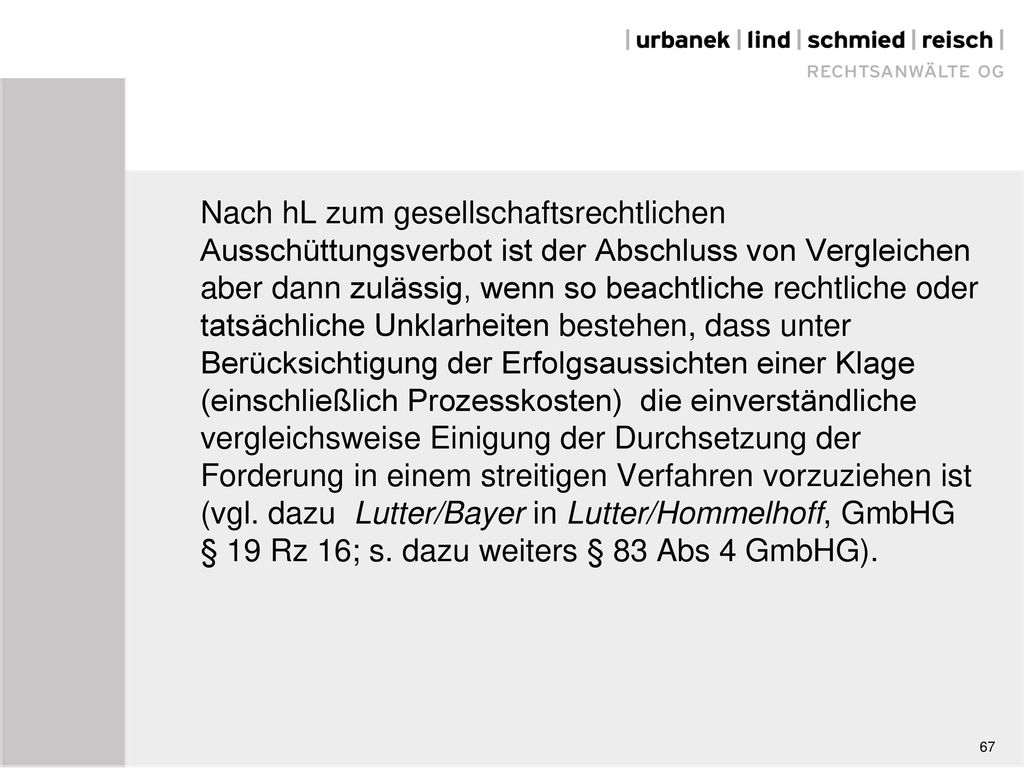 Nach hL zum gesellschaftsrechtlichen Ausschüttungsverbot ist der Abschluss von Vergleichen aber dann zulässig, wenn so beachtliche rechtliche oder tatsächliche Unklarheiten bestehen, dass unter Berücksichtigung der Erfolgsaussichten einer Klage (einschließlich Prozesskosten) die einverständliche vergleichsweise Einigung der Durchsetzung der Forderung in einem streitigen Verfahren vorzuziehen ist (vgl. dazu Lutter/Bayer in Lutter/Hommelhoff, GmbHG § 19 Rz 16; s. dazu weiters § 83 Abs 4 GmbHG).