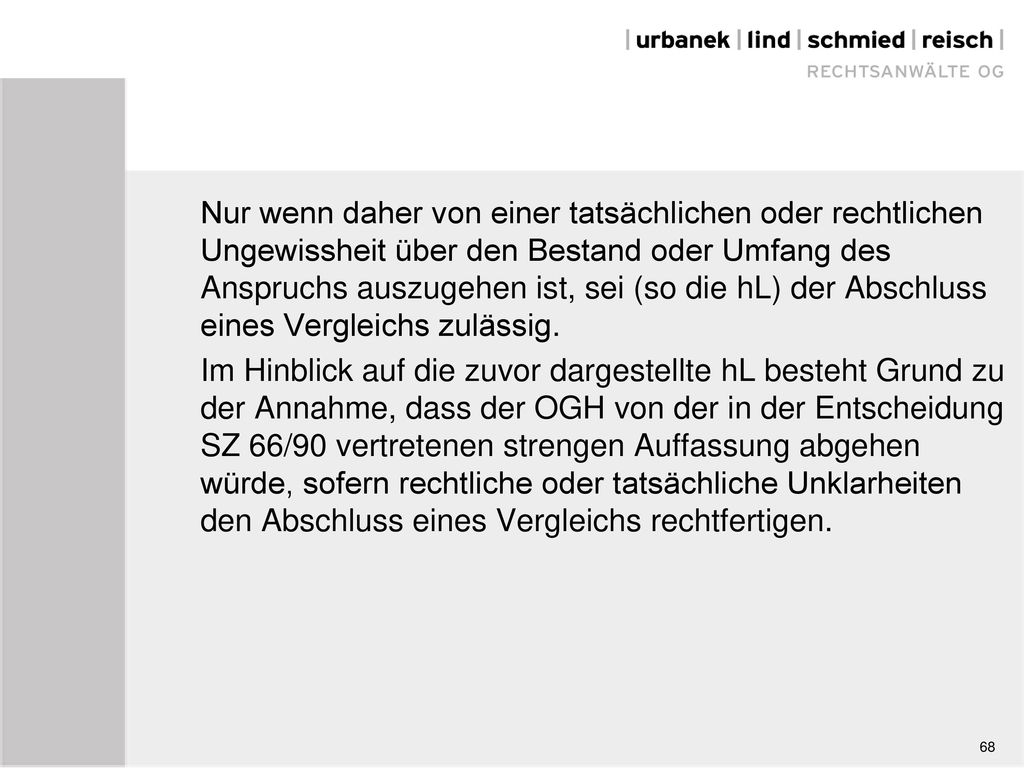 Nur wenn daher von einer tatsächlichen oder rechtlichen Ungewissheit über den Bestand oder Umfang des Anspruchs auszugehen ist, sei (so die hL) der Abschluss eines Vergleichs zulässig. Im Hinblick auf die zuvor dargestellte hL besteht Grund zu der Annahme, dass der OGH von der in der Entscheidung SZ 66/90 vertretenen strengen Auffassung abgehen würde, sofern rechtliche oder tatsächliche Unklarheiten den Abschluss eines Vergleichs rechtfertigen.