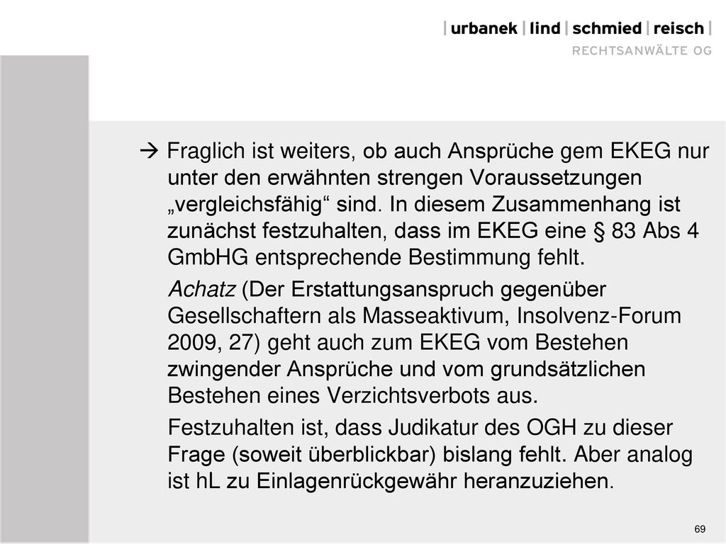  Fraglich ist weiters, ob auch Ansprüche gem EKEG nur unter den erwähnten strengen Voraussetzungen „vergleichsfähig sind. In diesem Zusammenhang ist zunächst festzuhalten, dass im EKEG eine § 83 Abs 4 GmbHG entsprechende Bestimmung fehlt. Achatz (Der Erstattungsanspruch gegenüber Gesellschaftern als Masseaktivum, Insolvenz-Forum 2009, 27) geht auch zum EKEG vom Bestehen zwingender Ansprüche und vom grundsätzlichen Bestehen eines Verzichtsverbots aus. Festzuhalten ist, dass Judikatur des OGH zu dieser Frage (soweit überblickbar) bislang fehlt. Aber analog ist hL zu Einlagenrückgewähr heranzuziehen.