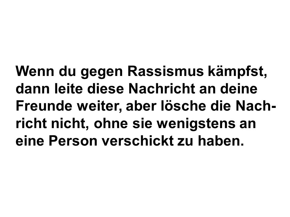 Wenn du gegen Rassismus kämpfst, dann leite diese Nachricht an deine Freunde weiter, aber lösche die Nach-richt nicht, ohne sie wenigstens an eine Person verschickt zu haben.