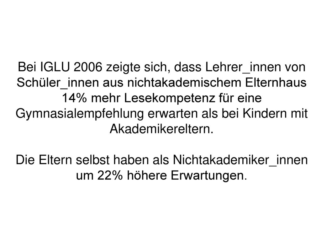 Bei IGLU 2006 zeigte sich, dass Lehrer_innen von Schüler_innen aus nichtakademischem Elternhaus 14% mehr Lesekompetenz für eine Gymnasialempfehlung erwarten als bei Kindern mit Akademikereltern.