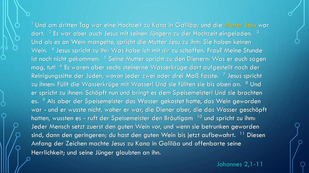 1 Und am dritten Tag war eine Hochzeit zu Kana in Galiläa; und die Mutter Jesu war dort. 2 Es war aber auch Jesus mit seinen Jüngern zu der Hochzeit eingeladen. 3 Und als es an Wein mangelte, spricht die Mutter Jesu zu ihm: Sie haben keinen Wein. 4 Jesus spricht zu ihr: Was habe ich mit dir zu schaffen, Frau Meine Stunde ist noch nicht gekommen. 5 Seine Mutter spricht zu den Dienern: Was er euch sagen mag, tut! 6 Es waren aber sechs steinerne Wasserkrüge dort aufgestellt nach der Reinigungssitte der Juden, wovon jeder zwei oder drei Maß fasste. 7 Jesus spricht zu ihnen: Füllt die Wasserkrüge mit Wasser! Und sie füllten sie bis oben an. 8 Und er spricht zu ihnen: Schöpft nun und bringt es dem Speisemeister! Und sie brachten es. 9 Als aber der Speisemeister das Wasser gekostet hatte, das Wein geworden war - und er wusste nicht, woher er war, die Diener aber, die das Wasser geschöpft hatten, wussten es - ruft der Speisemeister den Bräutigam 10 und spricht zu ihm: Jeder Mensch setzt zuerst den guten Wein vor, und wenn sie betrunken geworden sind, dann den geringeren; du hast den guten Wein bis jetzt aufbewahrt. 11 Diesen Anfang der Zeichen machte Jesus zu Kana in Galiläa und offenbarte seine Herrlichkeit; und seine Jünger glaubten an ihn.