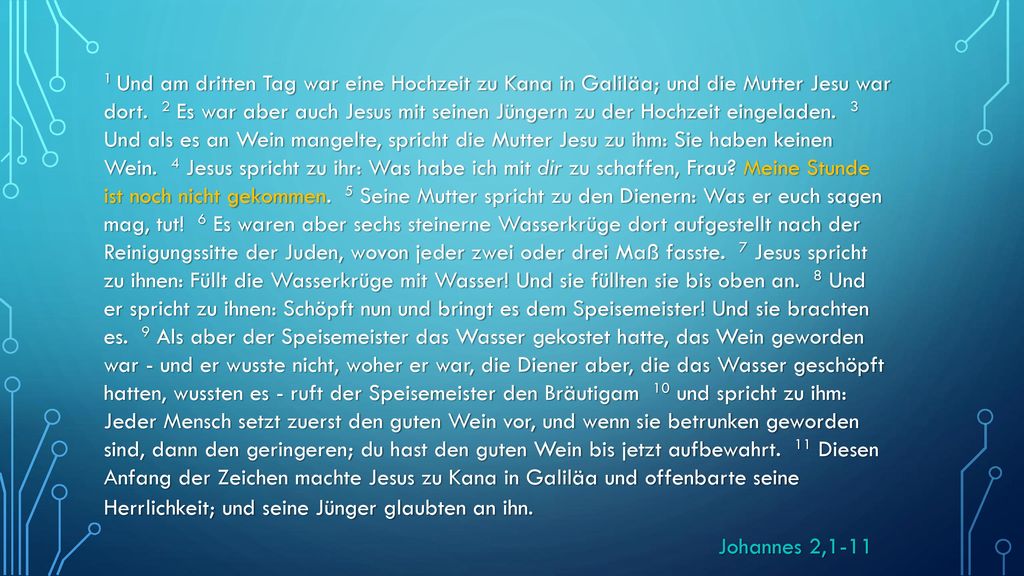 1 Und am dritten Tag war eine Hochzeit zu Kana in Galiläa; und die Mutter Jesu war dort. 2 Es war aber auch Jesus mit seinen Jüngern zu der Hochzeit eingeladen. 3 Und als es an Wein mangelte, spricht die Mutter Jesu zu ihm: Sie haben keinen Wein. 4 Jesus spricht zu ihr: Was habe ich mit dir zu schaffen, Frau Meine Stunde ist noch nicht gekommen. 5 Seine Mutter spricht zu den Dienern: Was er euch sagen mag, tut! 6 Es waren aber sechs steinerne Wasserkrüge dort aufgestellt nach der Reinigungssitte der Juden, wovon jeder zwei oder drei Maß fasste. 7 Jesus spricht zu ihnen: Füllt die Wasserkrüge mit Wasser! Und sie füllten sie bis oben an. 8 Und er spricht zu ihnen: Schöpft nun und bringt es dem Speisemeister! Und sie brachten es. 9 Als aber der Speisemeister das Wasser gekostet hatte, das Wein geworden war - und er wusste nicht, woher er war, die Diener aber, die das Wasser geschöpft hatten, wussten es - ruft der Speisemeister den Bräutigam 10 und spricht zu ihm: Jeder Mensch setzt zuerst den guten Wein vor, und wenn sie betrunken geworden sind, dann den geringeren; du hast den guten Wein bis jetzt aufbewahrt. 11 Diesen Anfang der Zeichen machte Jesus zu Kana in Galiläa und offenbarte seine Herrlichkeit; und seine Jünger glaubten an ihn.