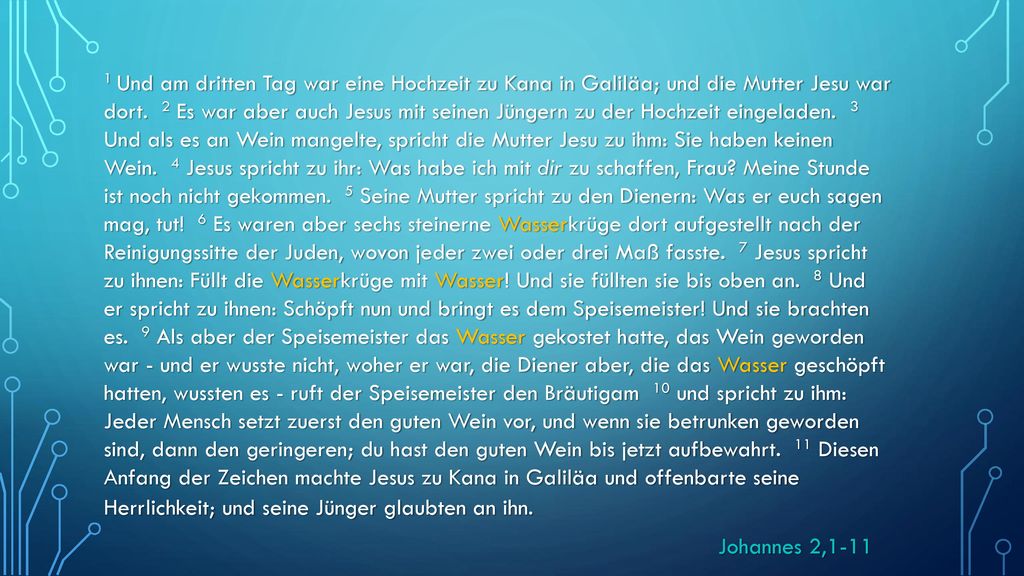 1 Und am dritten Tag war eine Hochzeit zu Kana in Galiläa; und die Mutter Jesu war dort. 2 Es war aber auch Jesus mit seinen Jüngern zu der Hochzeit eingeladen. 3 Und als es an Wein mangelte, spricht die Mutter Jesu zu ihm: Sie haben keinen Wein. 4 Jesus spricht zu ihr: Was habe ich mit dir zu schaffen, Frau Meine Stunde ist noch nicht gekommen. 5 Seine Mutter spricht zu den Dienern: Was er euch sagen mag, tut! 6 Es waren aber sechs steinerne Wasserkrüge dort aufgestellt nach der Reinigungssitte der Juden, wovon jeder zwei oder drei Maß fasste. 7 Jesus spricht zu ihnen: Füllt die Wasserkrüge mit Wasser! Und sie füllten sie bis oben an. 8 Und er spricht zu ihnen: Schöpft nun und bringt es dem Speisemeister! Und sie brachten es. 9 Als aber der Speisemeister das Wasser gekostet hatte, das Wein geworden war - und er wusste nicht, woher er war, die Diener aber, die das Wasser geschöpft hatten, wussten es - ruft der Speisemeister den Bräutigam 10 und spricht zu ihm: Jeder Mensch setzt zuerst den guten Wein vor, und wenn sie betrunken geworden sind, dann den geringeren; du hast den guten Wein bis jetzt aufbewahrt. 11 Diesen Anfang der Zeichen machte Jesus zu Kana in Galiläa und offenbarte seine Herrlichkeit; und seine Jünger glaubten an ihn.