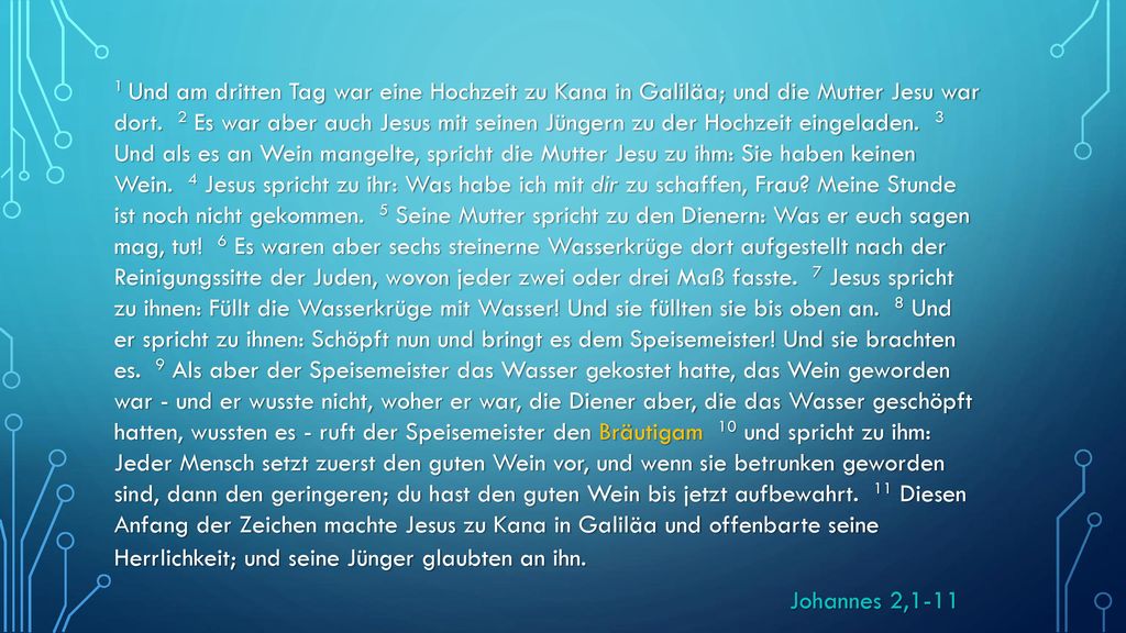 1 Und am dritten Tag war eine Hochzeit zu Kana in Galiläa; und die Mutter Jesu war dort. 2 Es war aber auch Jesus mit seinen Jüngern zu der Hochzeit eingeladen. 3 Und als es an Wein mangelte, spricht die Mutter Jesu zu ihm: Sie haben keinen Wein. 4 Jesus spricht zu ihr: Was habe ich mit dir zu schaffen, Frau Meine Stunde ist noch nicht gekommen. 5 Seine Mutter spricht zu den Dienern: Was er euch sagen mag, tut! 6 Es waren aber sechs steinerne Wasserkrüge dort aufgestellt nach der Reinigungssitte der Juden, wovon jeder zwei oder drei Maß fasste. 7 Jesus spricht zu ihnen: Füllt die Wasserkrüge mit Wasser! Und sie füllten sie bis oben an. 8 Und er spricht zu ihnen: Schöpft nun und bringt es dem Speisemeister! Und sie brachten es. 9 Als aber der Speisemeister das Wasser gekostet hatte, das Wein geworden war - und er wusste nicht, woher er war, die Diener aber, die das Wasser geschöpft hatten, wussten es - ruft der Speisemeister den Bräutigam 10 und spricht zu ihm: Jeder Mensch setzt zuerst den guten Wein vor, und wenn sie betrunken geworden sind, dann den geringeren; du hast den guten Wein bis jetzt aufbewahrt. 11 Diesen Anfang der Zeichen machte Jesus zu Kana in Galiläa und offenbarte seine Herrlichkeit; und seine Jünger glaubten an ihn.