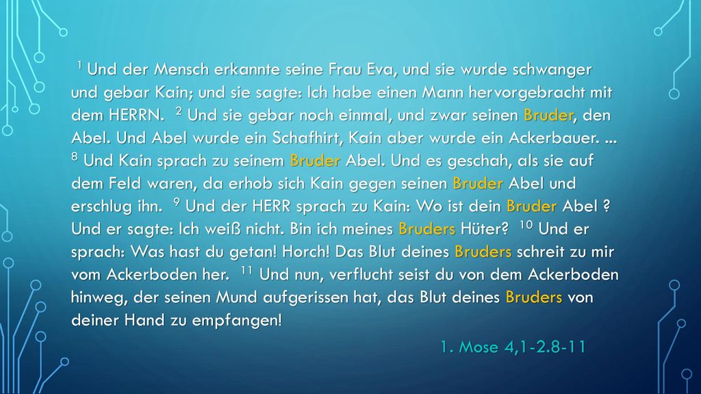 1 Und der Mensch erkannte seine Frau Eva, und sie wurde schwanger und gebar Kain; und sie sagte: Ich habe einen Mann hervorgebracht mit dem HERRN. 2 Und sie gebar noch einmal, und zwar seinen Bruder, den Abel. Und Abel wurde ein Schafhirt, Kain aber wurde ein Ackerbauer Und Kain sprach zu seinem Bruder Abel. Und es geschah, als sie auf dem Feld waren, da erhob sich Kain gegen seinen Bruder Abel und erschlug ihn. 9 Und der HERR sprach zu Kain: Wo ist dein Bruder Abel Und er sagte: Ich weiß nicht. Bin ich meines Bruders Hüter 10 Und er sprach: Was hast du getan! Horch! Das Blut deines Bruders schreit zu mir vom Ackerboden her. 11 Und nun, verflucht seist du von dem Ackerboden hinweg, der seinen Mund aufgerissen hat, das Blut deines Bruders von deiner Hand zu empfangen!