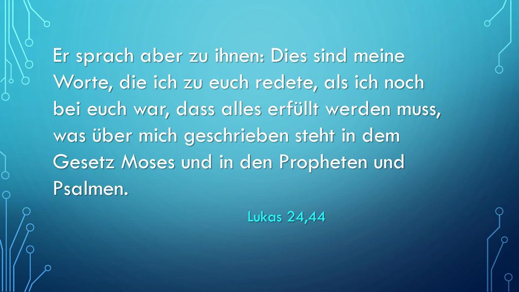 Er sprach aber zu ihnen: Dies sind meine Worte, die ich zu euch redete, als ich noch bei euch war, dass alles erfüllt werden muss, was über mich geschrieben steht in dem Gesetz Moses und in den Propheten und Psalmen.