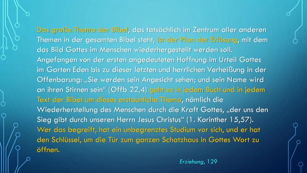 Das große Thema der Bibel, das tatsächlich im Zentrum aller anderen Themen in der gesamten Bibel steht, ist der Plan der Erlösung, mit dem das Bild Gottes im Menschen wiederhergestellt werden soll. Angefangen von der ersten angedeuteten Hoffnung im Urteil Gottes im Garten Eden bis zu dieser letzten und herrlichen Verheißung in der Offenbarung: „Sie werden sein Angesicht sehen; und sein Name wird an ihren Stirnen sein (Offb 22,4) geht es in jedem Buch und in jedem Text der Bibel um dieses erstaunliche Thema, nämlich die Wiederherstellung des Menschen durch die Kraft Gottes, „der uns den Sieg gibt durch unseren Herrn Jesus Christus (1. Korinther 15,57). Wer das begreift, hat ein unbegrenztes Studium vor sich, und er hat den Schlüssel, um die Tür zum ganzen Schatzhaus in Gottes Wort zu öffnen.