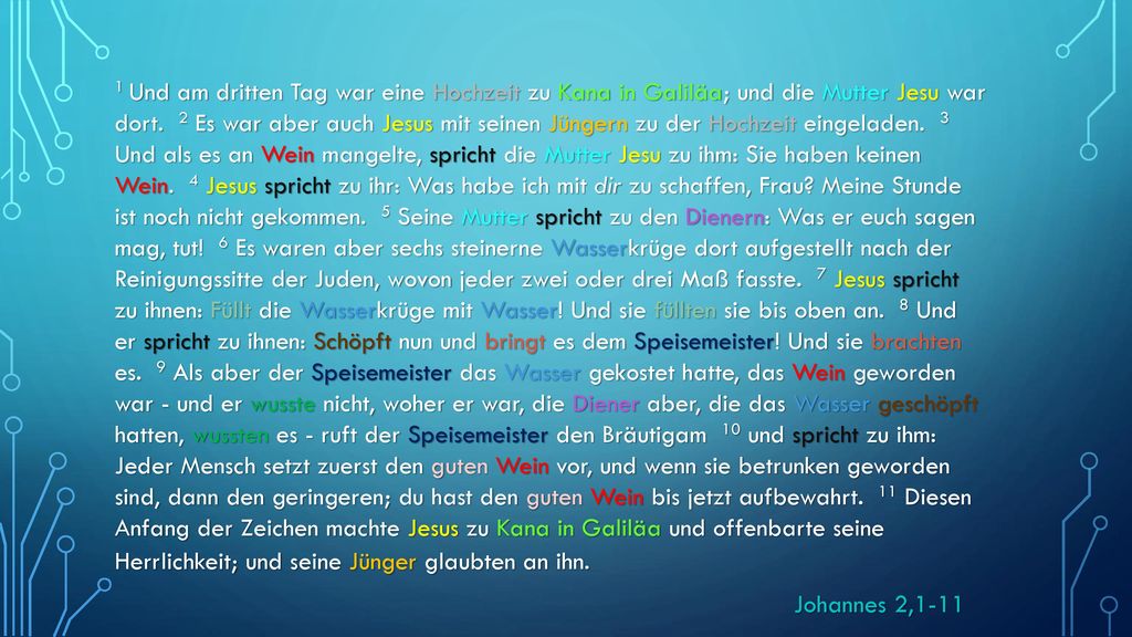 1 Und am dritten Tag war eine Hochzeit zu Kana in Galiläa; und die Mutter Jesu war dort. 2 Es war aber auch Jesus mit seinen Jüngern zu der Hochzeit eingeladen. 3 Und als es an Wein mangelte, spricht die Mutter Jesu zu ihm: Sie haben keinen Wein. 4 Jesus spricht zu ihr: Was habe ich mit dir zu schaffen, Frau Meine Stunde ist noch nicht gekommen. 5 Seine Mutter spricht zu den Dienern: Was er euch sagen mag, tut! 6 Es waren aber sechs steinerne Wasserkrüge dort aufgestellt nach der Reinigungssitte der Juden, wovon jeder zwei oder drei Maß fasste. 7 Jesus spricht zu ihnen: Füllt die Wasserkrüge mit Wasser! Und sie füllten sie bis oben an. 8 Und er spricht zu ihnen: Schöpft nun und bringt es dem Speisemeister! Und sie brachten es. 9 Als aber der Speisemeister das Wasser gekostet hatte, das Wein geworden war - und er wusste nicht, woher er war, die Diener aber, die das Wasser geschöpft hatten, wussten es - ruft der Speisemeister den Bräutigam 10 und spricht zu ihm: Jeder Mensch setzt zuerst den guten Wein vor, und wenn sie betrunken geworden sind, dann den geringeren; du hast den guten Wein bis jetzt aufbewahrt. 11 Diesen Anfang der Zeichen machte Jesus zu Kana in Galiläa und offenbarte seine Herrlichkeit; und seine Jünger glaubten an ihn.