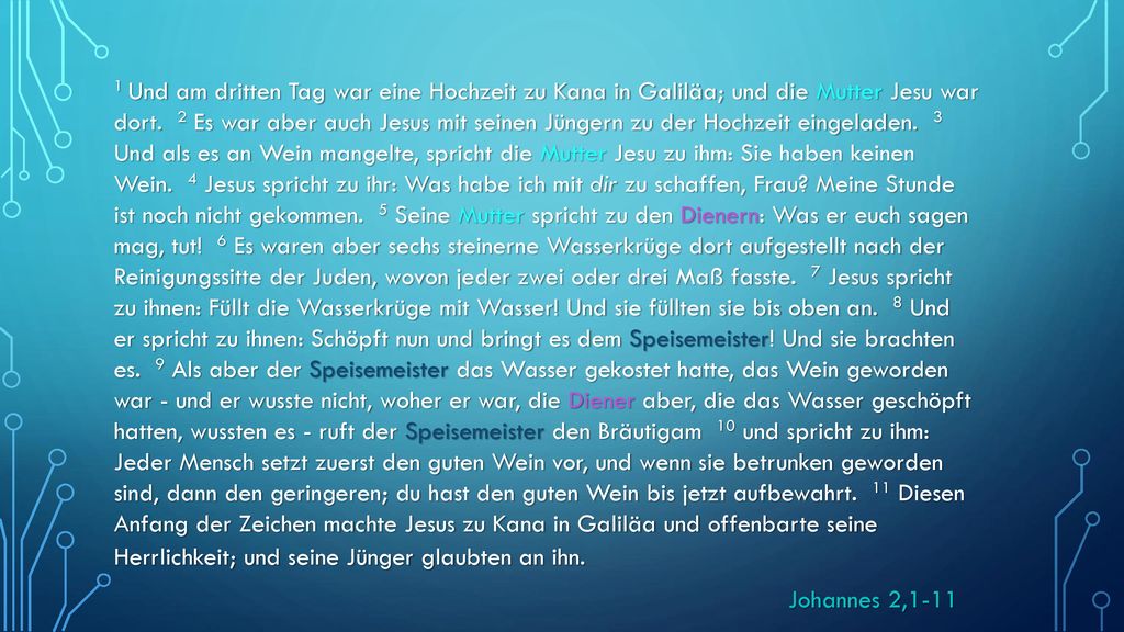 1 Und am dritten Tag war eine Hochzeit zu Kana in Galiläa; und die Mutter Jesu war dort. 2 Es war aber auch Jesus mit seinen Jüngern zu der Hochzeit eingeladen. 3 Und als es an Wein mangelte, spricht die Mutter Jesu zu ihm: Sie haben keinen Wein. 4 Jesus spricht zu ihr: Was habe ich mit dir zu schaffen, Frau Meine Stunde ist noch nicht gekommen. 5 Seine Mutter spricht zu den Dienern: Was er euch sagen mag, tut! 6 Es waren aber sechs steinerne Wasserkrüge dort aufgestellt nach der Reinigungssitte der Juden, wovon jeder zwei oder drei Maß fasste. 7 Jesus spricht zu ihnen: Füllt die Wasserkrüge mit Wasser! Und sie füllten sie bis oben an. 8 Und er spricht zu ihnen: Schöpft nun und bringt es dem Speisemeister! Und sie brachten es. 9 Als aber der Speisemeister das Wasser gekostet hatte, das Wein geworden war - und er wusste nicht, woher er war, die Diener aber, die das Wasser geschöpft hatten, wussten es - ruft der Speisemeister den Bräutigam 10 und spricht zu ihm: Jeder Mensch setzt zuerst den guten Wein vor, und wenn sie betrunken geworden sind, dann den geringeren; du hast den guten Wein bis jetzt aufbewahrt. 11 Diesen Anfang der Zeichen machte Jesus zu Kana in Galiläa und offenbarte seine Herrlichkeit; und seine Jünger glaubten an ihn.