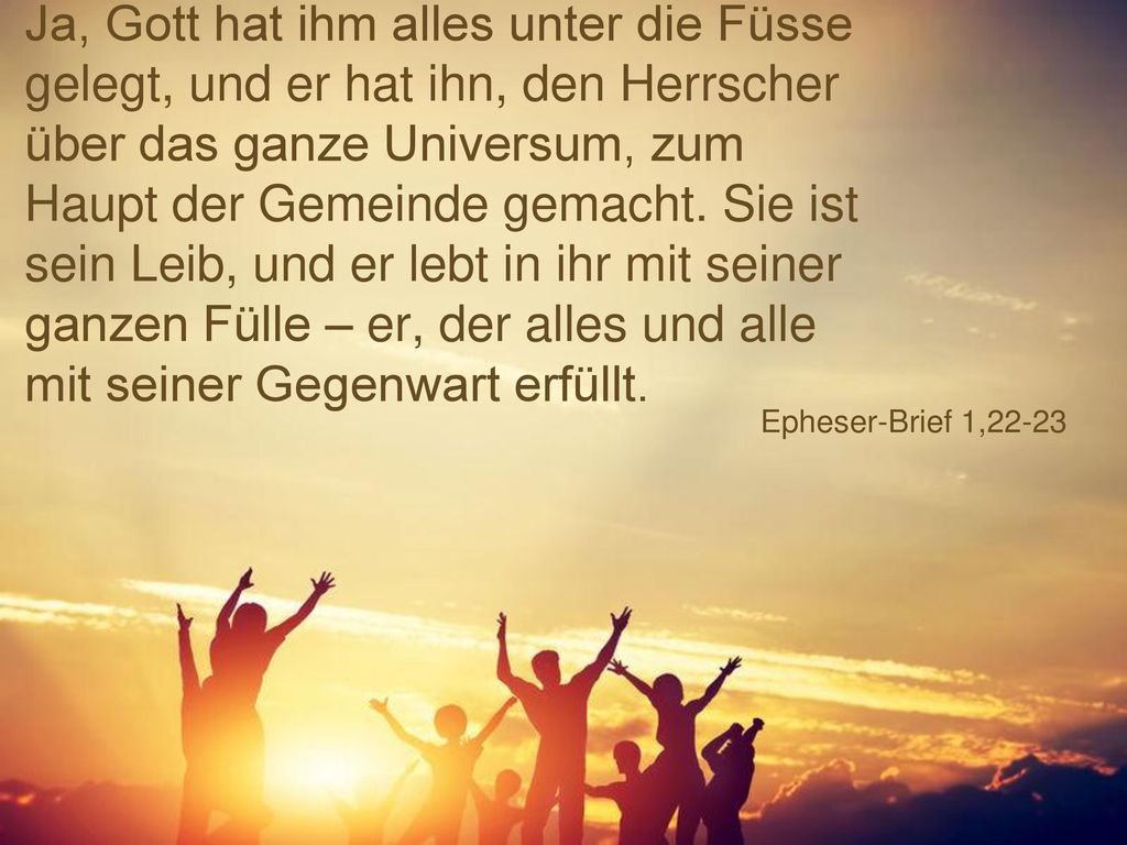 Ja, Gott hat ihm alles unter die Füsse gelegt, und er hat ihn, den Herrscher über das ganze Universum, zum Haupt der Gemeinde gemacht. Sie ist sein Leib, und er lebt in ihr mit seiner ganzen Fülle – er, der alles und alle mit seiner Gegenwart erfüllt.