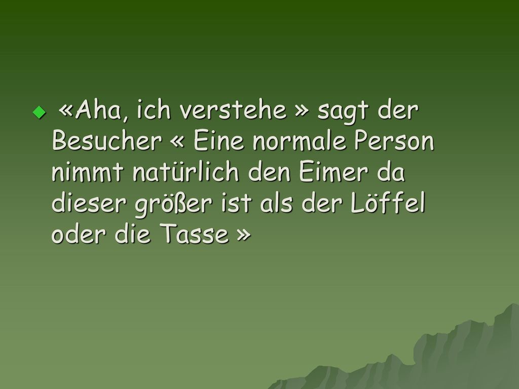 «Aha, ich verstehe » sagt der Besucher « Eine normale Person nimmt natürlich den Eimer da dieser größer ist als der Löffel oder die Tasse »