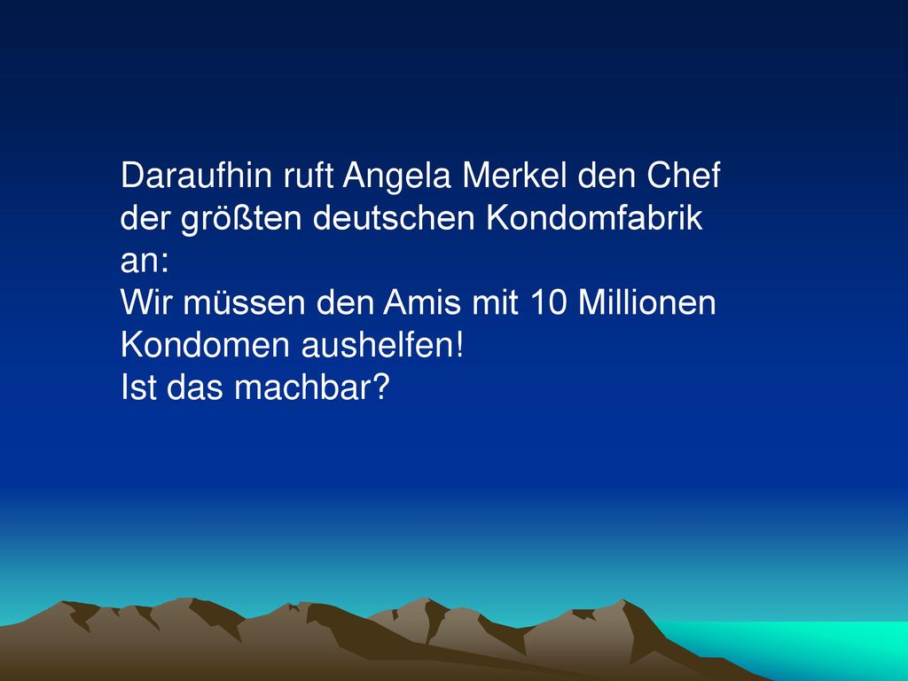 Daraufhin ruft Angela Merkel den Chef der größten deutschen Kondomfabrik an: Wir müssen den Amis mit 10 Millionen Kondomen aushelfen!