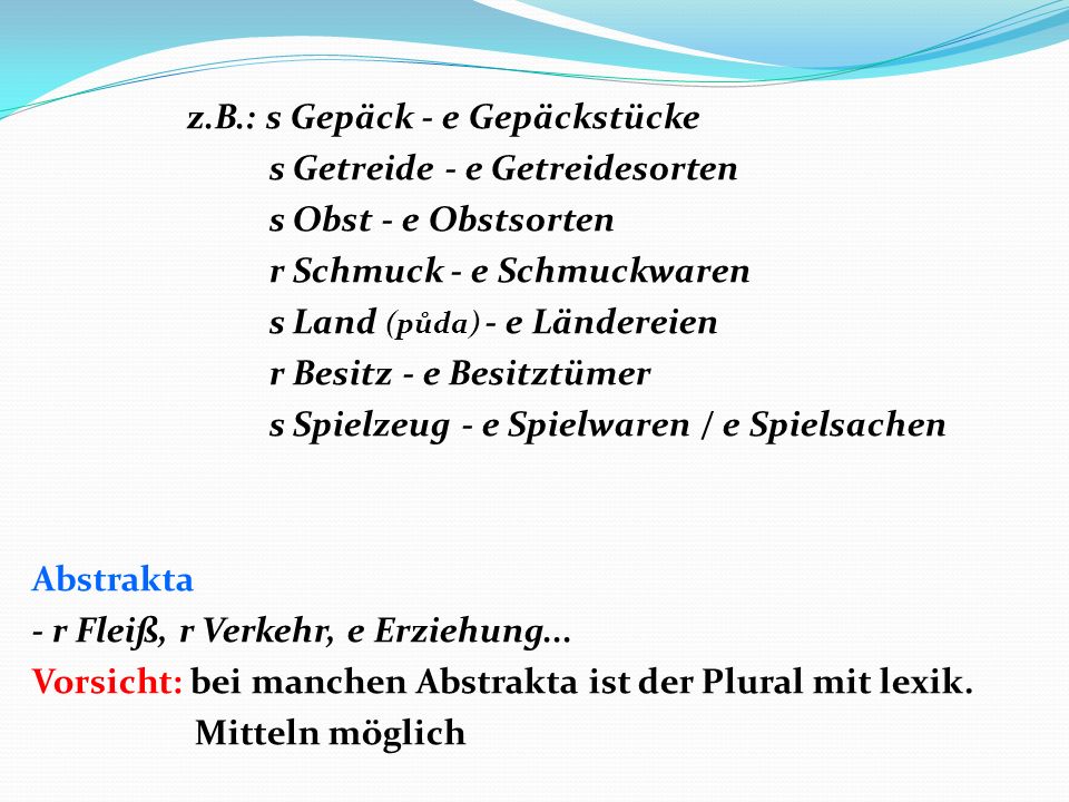 z.B.: s Gepäck - e Gepäckstücke s Getreide - e Getreidesorten s Obst - e Obstsorten r Schmuck - e Schmuckwaren s Land (půda) - e Ländereien r Besitz - e Besitztümer s Spielzeug - e Spielwaren / e Spielsachen Abstrakta - r Fleiß, r Verkehr, e Erziehung...