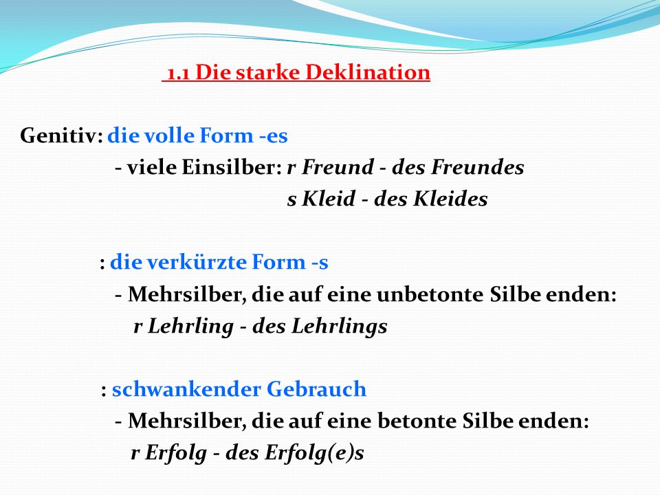 1.1 Die starke Deklination Genitiv: die volle Form -es - viele Einsilber: r Freund - des Freundes s Kleid - des Kleides : die verkürzte Form -s - Mehrsilber, die auf eine unbetonte Silbe enden: r Lehrling - des Lehrlings : schwankender Gebrauch - Mehrsilber, die auf eine betonte Silbe enden: r Erfolg - des Erfolg(e)s