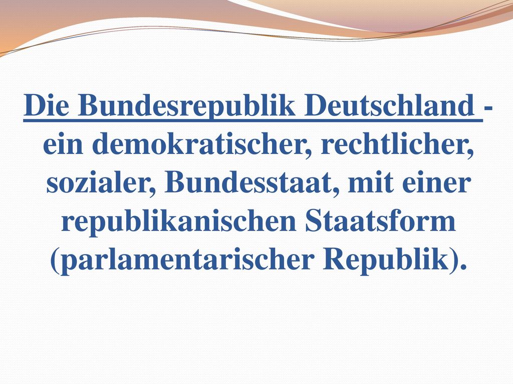 Die Bundesrepublik Deutschland - ein demokratischer, rechtlicher, sozialer, Bundesstaat, mit einer republikanischen Staatsform (parlamentarischer Republik).