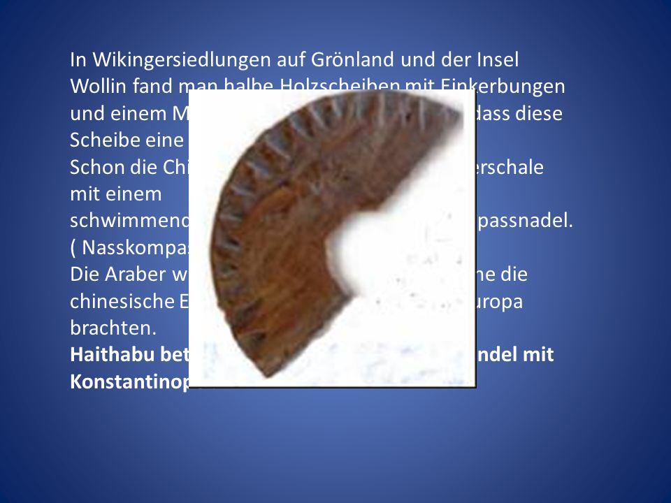 In Wikingersiedlungen auf Grönland und der Insel Wollin fand man halbe Holzscheiben mit Einkerbungen und einem Mittelloch. Man geht davon aus ,dass diese Scheibe eine Kompassscheibe darstellt.