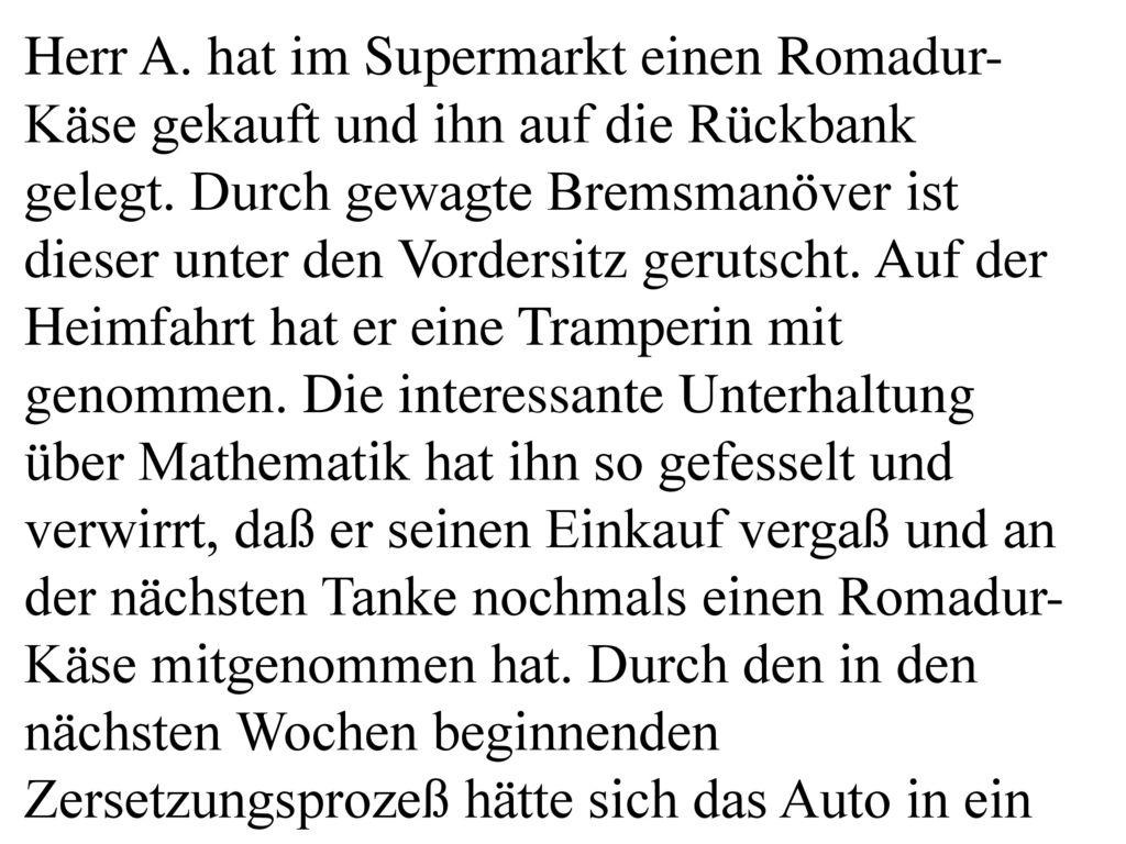 Herr A. hat im Supermarkt einen Romadur-Käse gekauft und ihn auf die Rückbank gelegt. Durch gewagte Bremsmanöver ist dieser unter den Vordersitz gerutscht. Auf der Heimfahrt hat er eine Tramperin mit genommen. Die interessante Unterhaltung über Mathematik hat ihn so gefesselt und verwirrt, daß er seinen Einkauf vergaß und an der nächsten Tanke nochmals einen Romadur-Käse mitgenommen hat. Durch den in den nächsten Wochen beginnenden Zersetzungsprozeß hätte sich das Auto in ein