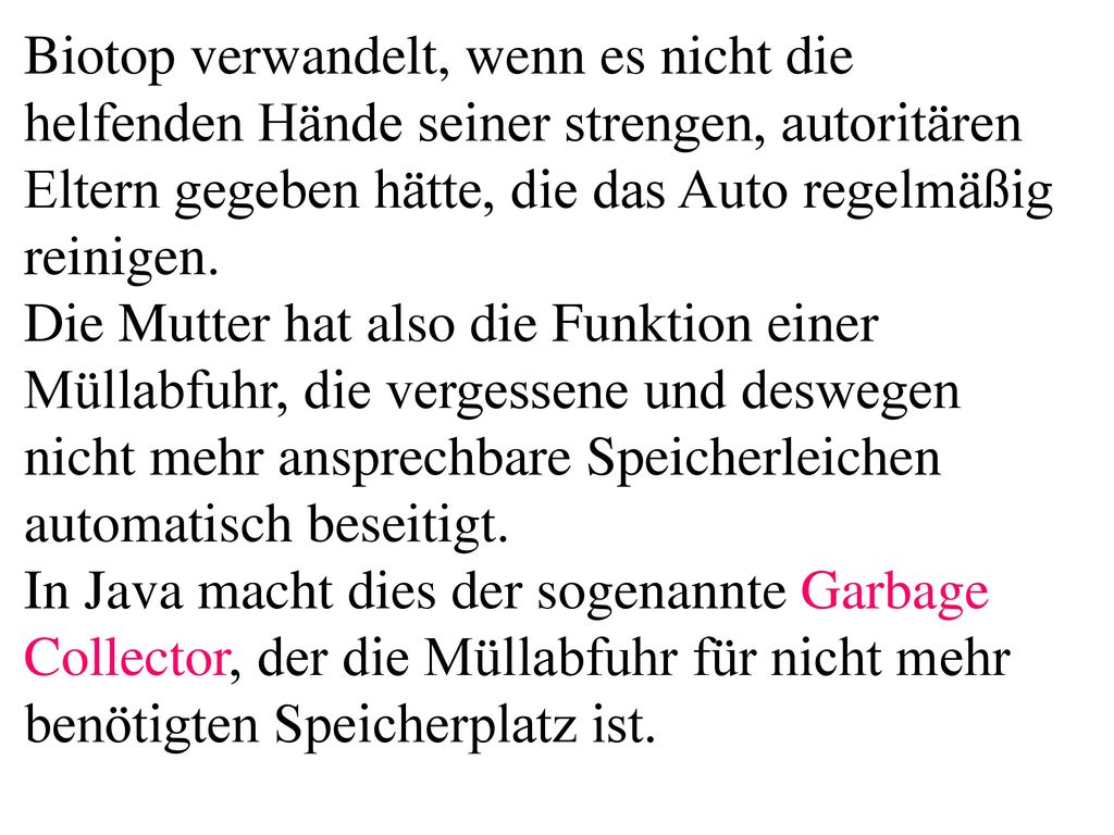 Biotop verwandelt, wenn es nicht die helfenden Hände seiner strengen, autoritären Eltern gegeben hätte, die das Auto regelmäßig reinigen. Die Mutter hat also die Funktion einer Müllabfuhr, die vergessene und deswegen nicht mehr ansprechbare Speicherleichen automatisch beseitigt. In Java macht dies der sogenannte Garbage Collector, der die Müllabfuhr für nicht mehr benötigten Speicherplatz ist.