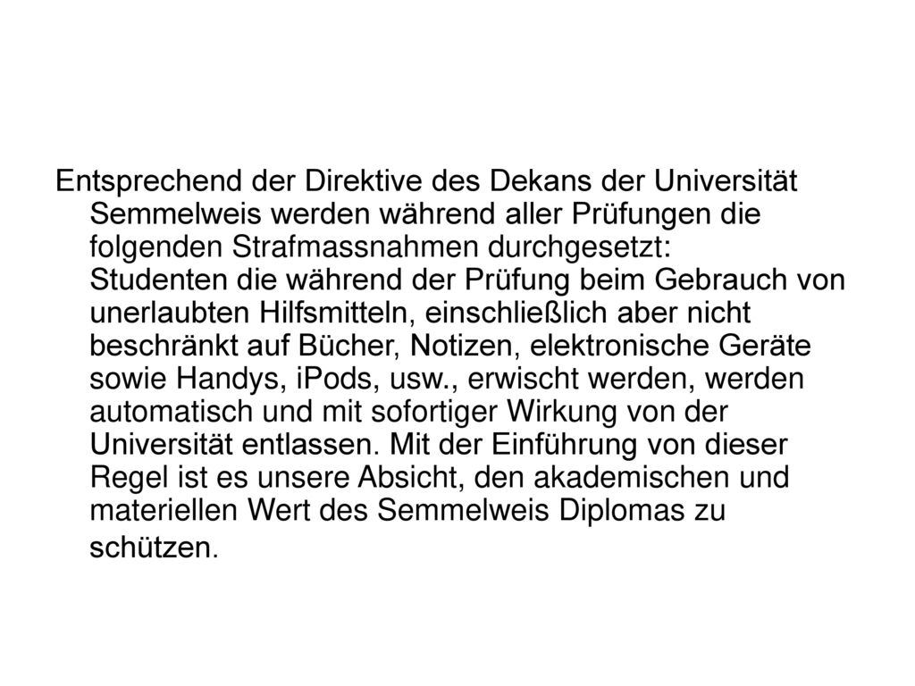 Entsprechend der Direktive des Dekans der Universität Semmelweis werden während aller Prüfungen die folgenden Strafmassnahmen durchgesetzt: Studenten die während der Prüfung beim Gebrauch von unerlaubten Hilfsmitteln, einschließlich aber nicht beschränkt auf Bücher, Notizen, elektronische Geräte sowie Handys, iPods, usw., erwischt werden, werden automatisch und mit sofortiger Wirkung von der Universität entlassen.