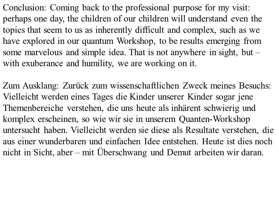 Conclusion: Coming back to the professional purpose for my visit: perhaps one day, the children of our children will understand even the topics that seem to us as inherently difficult and complex, such as we have explored in our quantum Workshop, to be results emerging from some marvelous and simple idea. That is not anywhere in sight, but – with exuberance and humility, we are working on it.