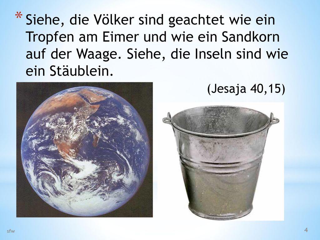 Siehe, die Völker sind geachtet wie ein Tropfen am Eimer und wie ein Sandkorn auf der Waage. Siehe, die Inseln sind wie ein Stäublein. (Jesaja 40,15)