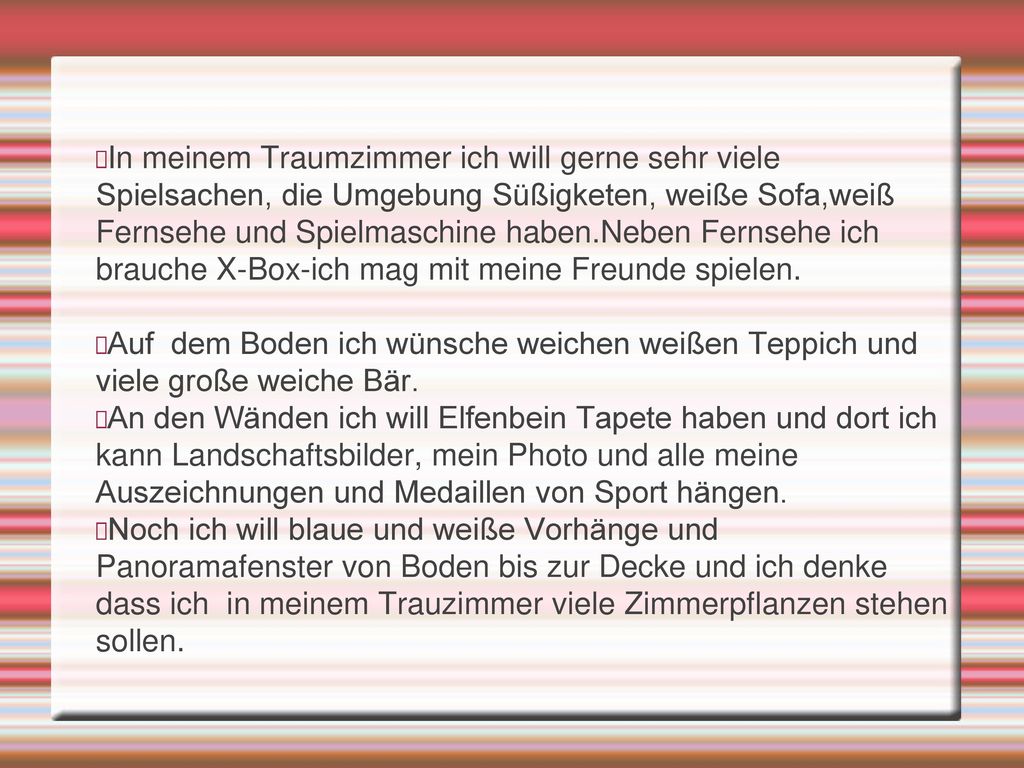 In meinem Traumzimmer ich will gerne sehr viele Spielsachen, die Umgebung Süßigketen, weiße Sofa,weiß Fernsehe und Spielmaschine haben.Neben Fernsehe ich brauche X-Box-ich mag mit meine Freunde spielen.