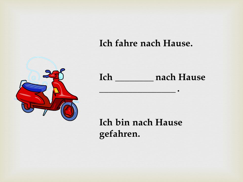 Ich fahre nach Hause. Ich ________ nach Hause ________________ . Ich bin nach Hause gefahren.