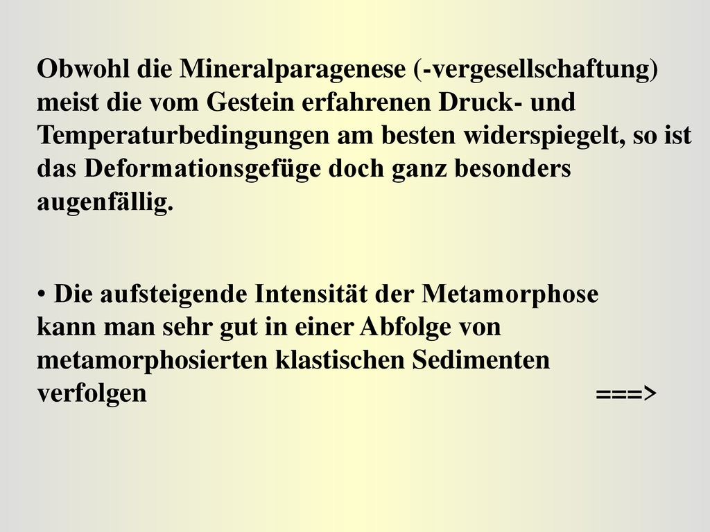 Obwohl die Mineralparagenese (-vergesellschaftung) meist die vom Gestein erfahrenen Druck- und Temperaturbedingungen am besten widerspiegelt, so ist das Deformationsgefüge doch ganz besonders augenfällig.