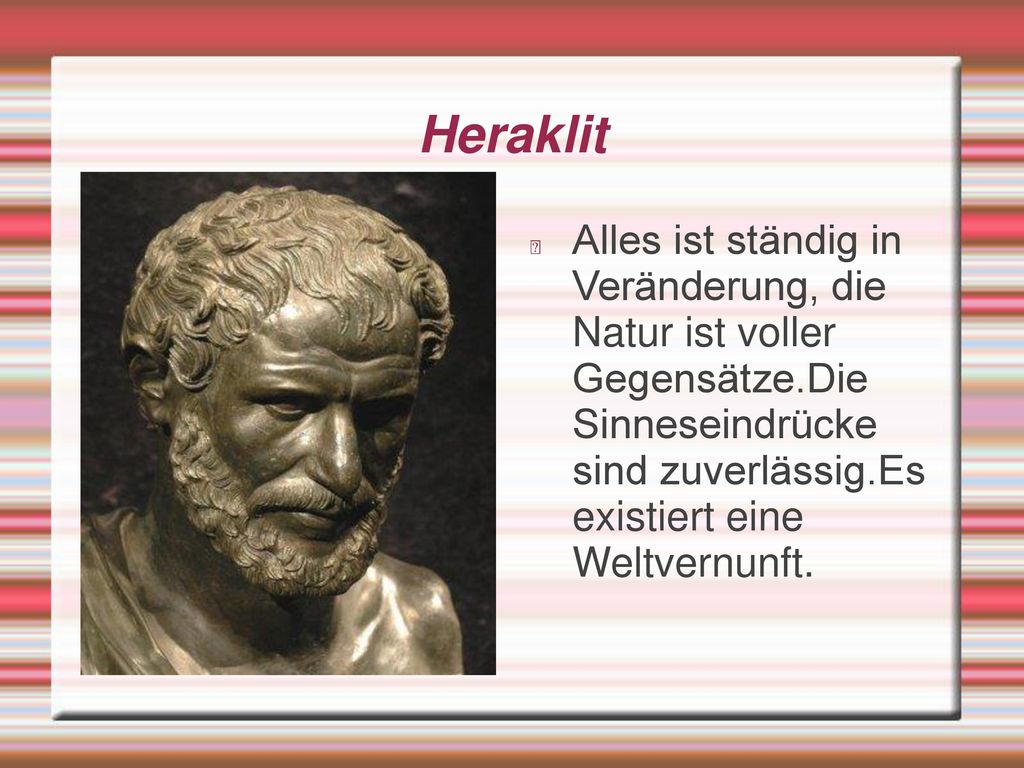 Heraklit Alles ist ständig in Veränderung, die Natur ist voller Gegensätze.Die Sinneseindrücke sind zuverlässig.Es existiert eine Weltvernunft.