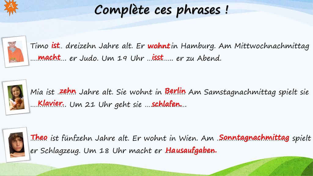Complète ces phrases ! A. Timo …… dreizehn Jahre alt. Er ……….. in Hamburg. Am Mittwochnachmittag ………………. er Judo. Um 19 Uhr ………….. er zu Abend.