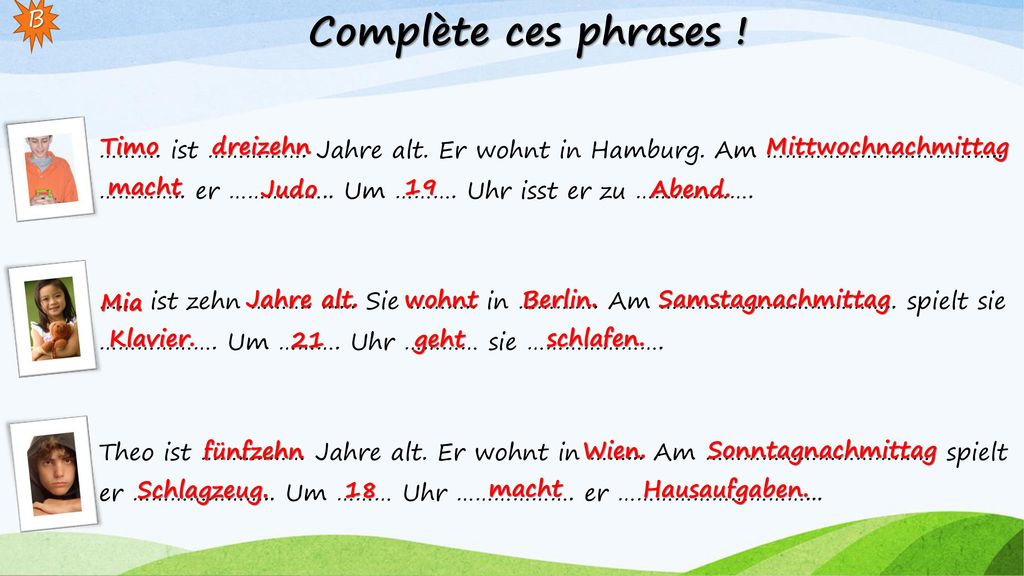 Complète ces phrases ! B. ………. ist ……………. Jahre alt. Er wohnt in Hamburg. Am ……………………………….. ………….. er …………….. Um ………. Uhr isst er zu ……………….