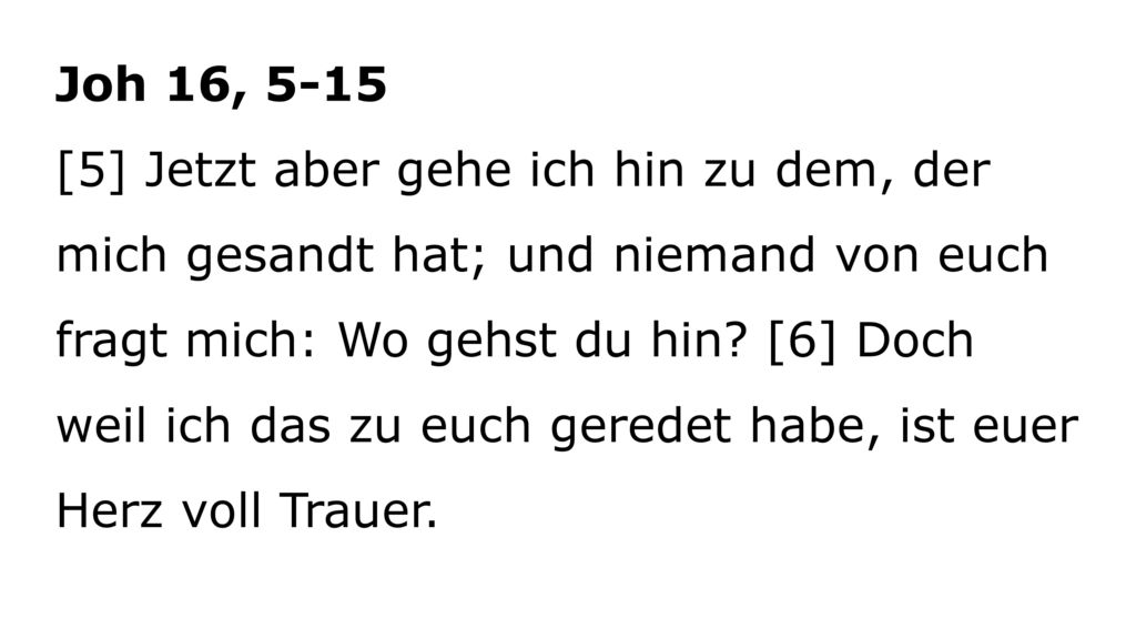 Joh 16, 5-15 [5] Jetzt aber gehe ich hin zu dem, der mich gesandt hat; und niemand von euch fragt mich: Wo gehst du hin.