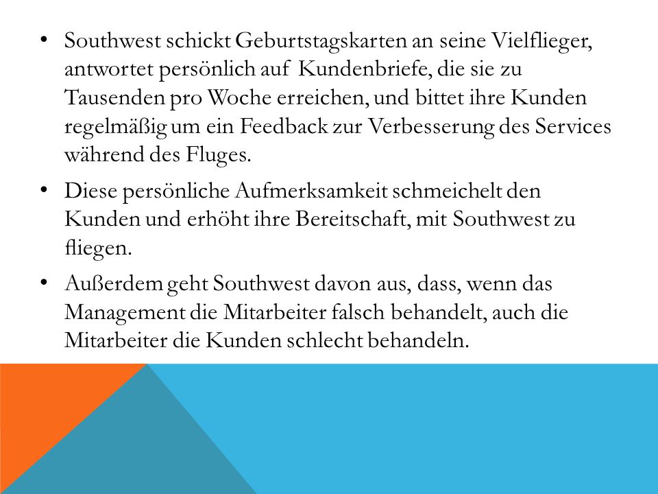Southwest schickt Geburtstagskarten an seine Vielflieger, antwortet persönlich auf Kundenbriefe, die sie zu Tausenden pro Woche erreichen, und bittet ihre Kunden regelmäßig um ein Feedback zur Verbesserung des Services während des Fluges.