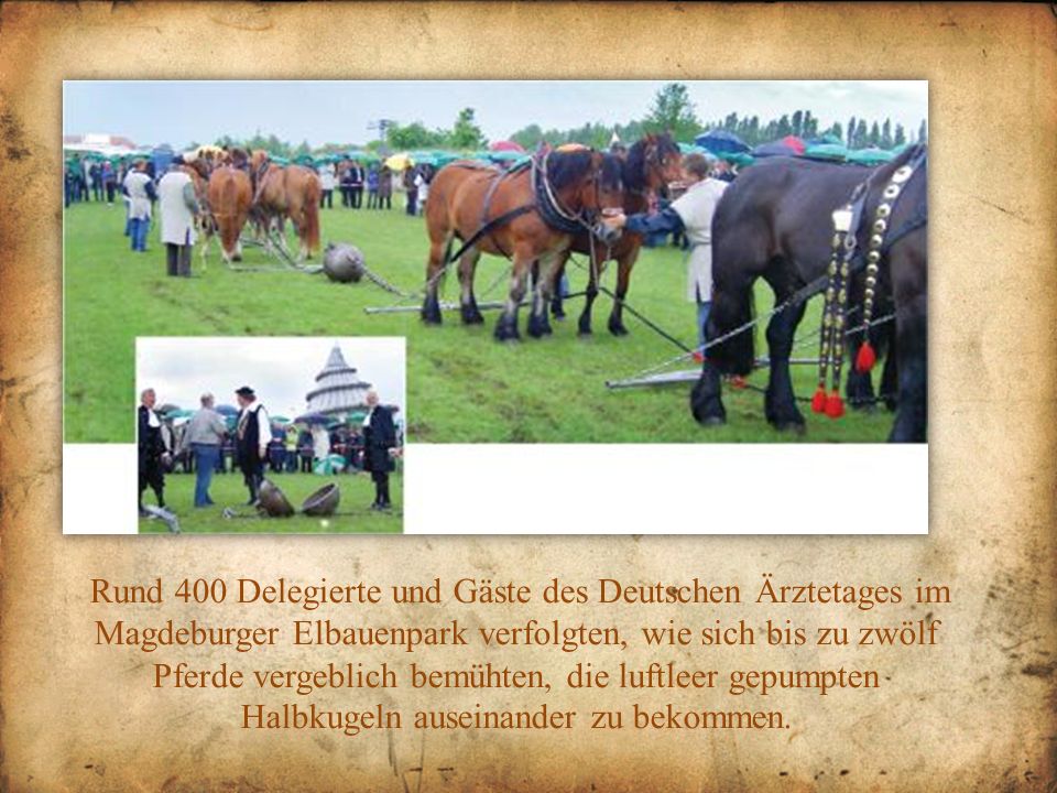 Rund 400 Delegierte und Gäste des Deutschen Ärztetages im Magdeburger Elbauenpark verfolgten, wie sich bis zu zwölf Pferde vergeblich bemühten, die luftleer gepumpten Halbkugeln auseinander zu bekommen.