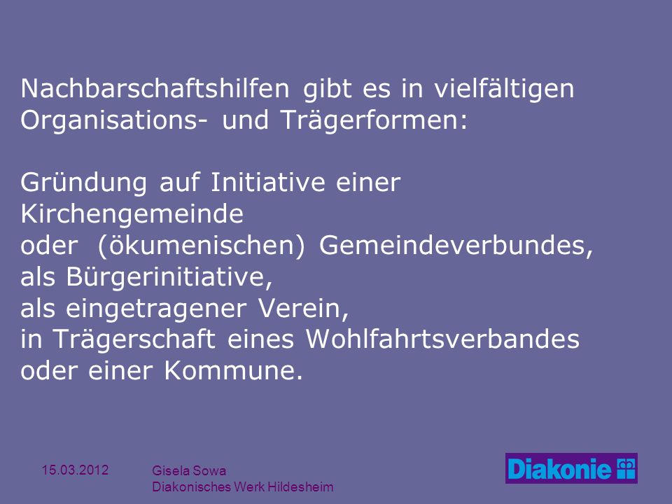 Nachbarschaftshilfen gibt es in vielfältigen Organisations- und Trägerformen: Gründung auf Initiative einer Kirchengemeinde oder (ökumenischen) Gemeindeverbundes, als Bürgerinitiative, als eingetragener Verein, in Trägerschaft eines Wohlfahrtsverbandes oder einer Kommune.