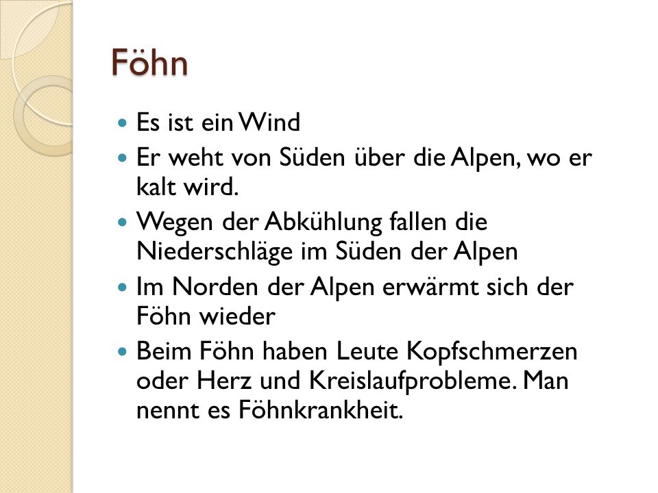 Föhn Es ist ein Wind. Er weht von Süden über die Alpen, wo er kalt wird. Wegen der Abkühlung fallen die Niederschläge im Süden der Alpen.