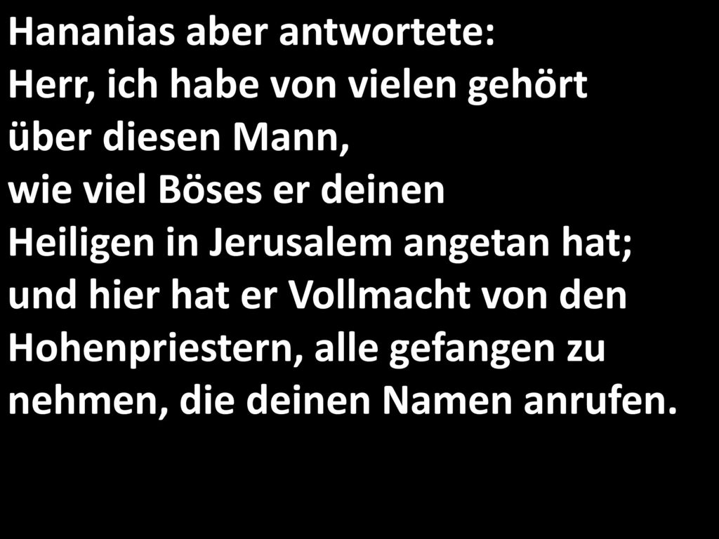 Hananias aber antwortete: Herr, ich habe von vielen gehört über diesen Mann, wie viel Böses er deinen Heiligen in Jerusalem angetan hat; und hier hat er Vollmacht von den Hohenpriestern, alle gefangen zu nehmen, die deinen Namen anrufen.